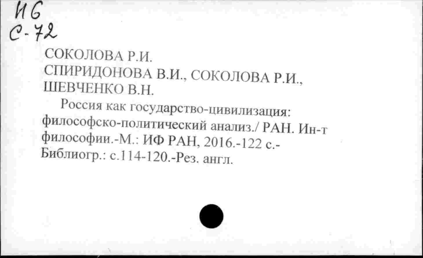 ﻿1'1 с
е-У^
СОКОЛОВА Р.И.
СПИРИДОНОВА В.И., СОКОЛОВА Р И ШЕВЧЕНКО В.Н.
Россия как государство-цивилизация: философско-политический анализ./ РАН. Ин-т философии.-М.: ИФ РАН, 2016.-122 с,-Библиогр.: с.114-120.-Рез. англ.